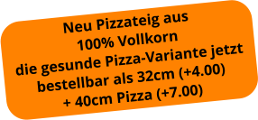 Neu Pizzateig aus  100% Vollkorn die gesunde Pizza-Variante jetzt bestellbar als 32cm (+4.00) + 40cm Pizza (+7.00)